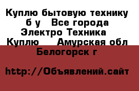 Куплю бытовую технику б/у - Все города Электро-Техника » Куплю   . Амурская обл.,Белогорск г.